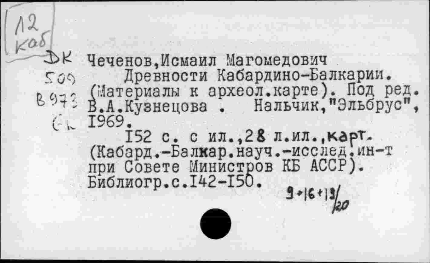 ﻿Чеченов,Исмаил Магомедович
Древности Кабардино-Балкарии. гл-пл (Материалы к археол.карте). Под ред.
- В.А.Кузнецова . Нальчик,"Эльбрус", 1%9.
152 с. с ил.,2& л.ил.,кгрТ-(Кабард.-Балкар.науч.-исслед.ин-т при Совете Министров КБ АССР). Библиогр.с.142-150.	.